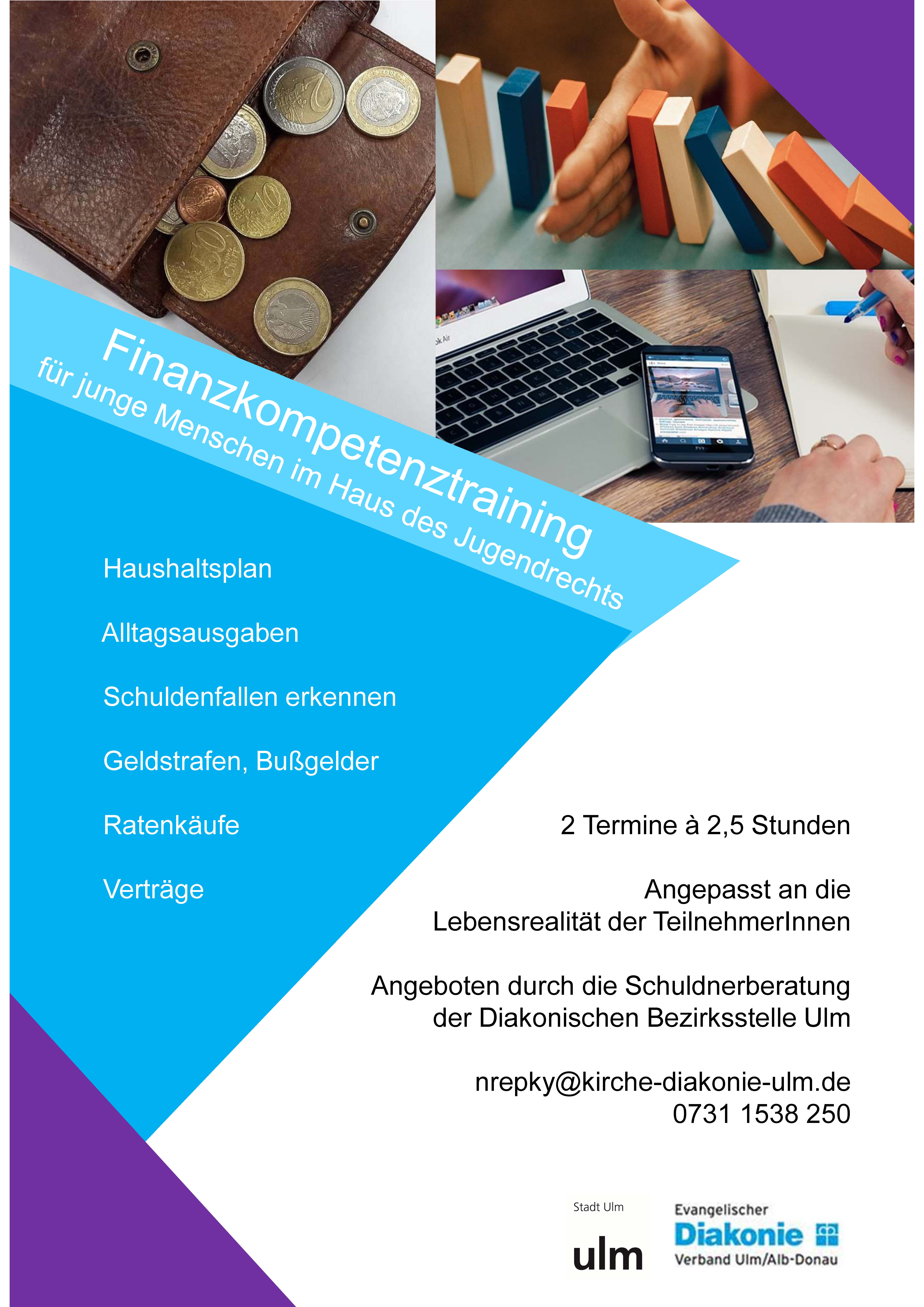 Finanzkompetenztraining für junge Menschen im Haus des Jugendrechts: Haushaltsplan, Alltagsausgaben, Schuldenfallen erkennen, Geldstrafen und Bußgelder, Ratenkäufe, Verträge. 2 Termine á 2,5 Stunden - Angepasst an die Lebensrealität der Teilnehmenden. Angebot durch die Schuldnerberatung der Diakonischen Bezirksstelle Ulm. Finanzkompetenztraining für junge Menschen im Haus des Jugendrechts: Haushaltsplan, Alltagsausgaben, Schuldenfallen erkennen, Geldstrafen und Bußgelder, Ratenkäufe, Verträge. 2 Termine á 2,5 Stunden - Angepasst an die Lebensrealität der Teilnehmenden. Angebot durch die Schuldnerberatung der Diakonischen Bezirksstelle Ulm.
